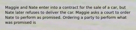 Maggie and Nate enter into a contract for the sale of a car, but Nate later refuses to deliver the car. Maggie asks a court to order Nate to perform as promised. Ordering a party to perform what was promised is