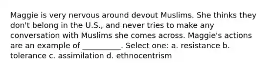 Maggie is very nervous around devout Muslims. She thinks they don't belong in the U.S., and never tries to make any conversation with Muslims she comes across. Maggie's actions are an example of __________. Select one: a. resistance b. tolerance c. assimilation d. ethnocentrism