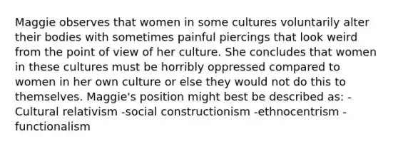 Maggie observes that women in some cultures voluntarily alter their bodies with sometimes painful piercings that look weird from the point of view of her culture. She concludes that women in these cultures must be horribly oppressed compared to women in her own culture or else they would not do this to themselves. Maggie's position might best be described as: -Cultural relativism -social constructionism -ethnocentrism -functionalism