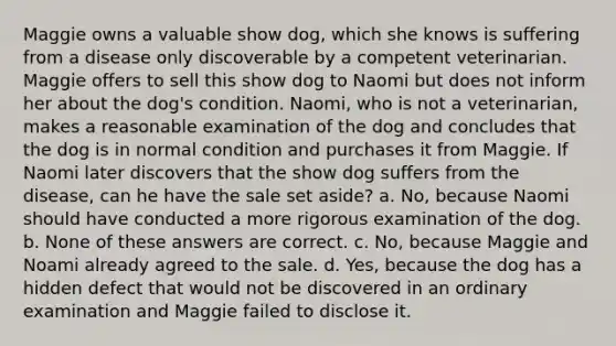 Maggie owns a valuable show dog, which she knows is suffering from a disease only discoverable by a competent veterinarian. Maggie offers to sell this show dog to Naomi but does not inform her about the dog's condition. Naomi, who is not a veterinarian, makes a reasonable examination of the dog and concludes that the dog is in normal condition and purchases it from Maggie. If Naomi later discovers that the show dog suffers from the disease, can he have the sale set aside? a. No, because Naomi should have conducted a more rigorous examination of the dog. b. None of these answers are correct. c. No, because Maggie and Noami already agreed to the sale. d. Yes, because the dog has a hidden defect that would not be discovered in an ordinary examination and Maggie failed to disclose it.