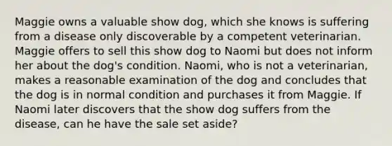 Maggie owns a valuable show dog, which she knows is suffering from a disease only discoverable by a competent veterinarian. Maggie offers to sell this show dog to Naomi but does not inform her about the dog's condition. Naomi, who is not a veterinarian, makes a reasonable examination of the dog and concludes that the dog is in normal condition and purchases it from Maggie. If Naomi later discovers that the show dog suffers from the disease, can he have the sale set aside?