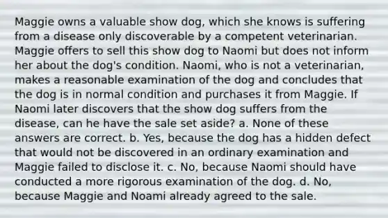 Maggie owns a valuable show dog, which she knows is suffering from a disease only discoverable by a competent veterinarian. Maggie offers to sell this show dog to Naomi but does not inform her about the dog's condition. Naomi, who is not a veterinarian, makes a reasonable examination of the dog and concludes that the dog is in normal condition and purchases it from Maggie. If Naomi later discovers that the show dog suffers from the disease, can he have the sale set aside? a. None of these answers are correct. b. Yes, because the dog has a hidden defect that would not be discovered in an ordinary examination and Maggie failed to disclose it. c. No, because Naomi should have conducted a more rigorous examination of the dog. d. No, because Maggie and Noami already agreed to the sale.