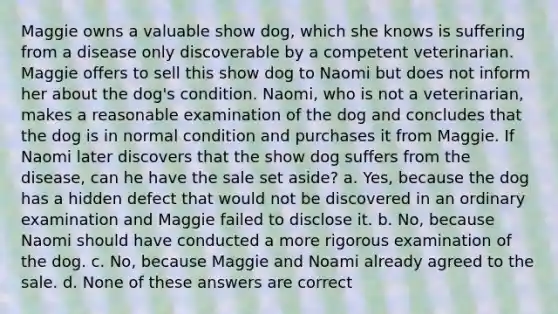 Maggie owns a valuable show dog, which she knows is suffering from a disease only discoverable by a competent veterinarian. Maggie offers to sell this show dog to Naomi but does not inform her about the dog's condition. Naomi, who is not a veterinarian, makes a reasonable examination of the dog and concludes that the dog is in normal condition and purchases it from Maggie. If Naomi later discovers that the show dog suffers from the disease, can he have the sale set aside? a. Yes, because the dog has a hidden defect that would not be discovered in an ordinary examination and Maggie failed to disclose it. b. No, because Naomi should have conducted a more rigorous examination of the dog. c. No, because Maggie and Noami already agreed to the sale. d. None of these answers are correct