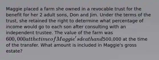 Maggie placed a farm she owned in a revocable trust for the benefit for her 2 adult sons, Don and Jim. Under the terms of the trust, she retained the right to determine what percentage of income would go to each son after consulting with an independent trustee. The value of the farm was 600,000 at the time of Maggie's death and500,000 at the time of the transfer. What amount is included in Maggie's gross estate?