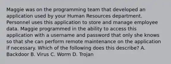 Maggie was on the programming team that developed an application used by your Human Resources department. Personnel uses this application to store and manage employee data. Maggie programmed in the ability to access this application with a username and password that only she knows so that she can perform remote maintenance on the application if necessary. Which of the following does this describe? A. Backdoor B. Virus C. Worm D. Trojan