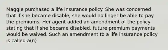 Maggie purchased a life insurance policy. She was concerned that if she became disable, she would no linger be able to pay the premiums. Her agent added an amendment of the policy stating that if she became disabled, future premium payments would be waived. Such an amendment to a life insurance policy is called a(n)