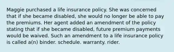 Maggie purchased a life insurance policy. She was concerned that if she became disabled, she would no longer be able to pay the premiums. Her agent added an amendment of the policy stating that if she became disabled, future premium payments would be waived. Such an amendment to a life insurance policy is called a(n) binder. schedule. warranty. rider.