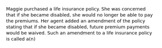 Maggie purchased a life insurance policy. She was concerned that if she became disabled, she would no longer be able to pay the premiums. Her agent added an amendment of the policy stating that if she became disabled, future premium payments would be waived. Such an amendment to a life insurance policy is called a(n)