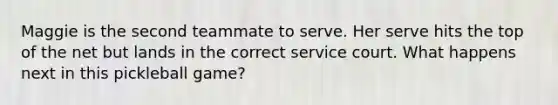 Maggie is the second teammate to serve. Her serve hits the top of the net but lands in the correct service court. What happens next in this pickleball game?