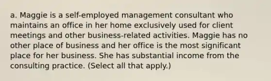 a. Maggie is a​ self-employed management consultant who maintains an office in her home exclusively used for client meetings and other​ business-related activities. Maggie has no other place of business and her office is the most significant place for her business. She has substantial income from the consulting practice. ​(Select all that​ apply.)