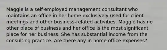 Maggie is a​ self-employed management consultant who maintains an office in her home exclusively used for client meetings and other​ business-related activities. Maggie has no other place of business and her office is the most significant place for her business. She has substantial income from the consulting practice. Are there any in home office expenses?