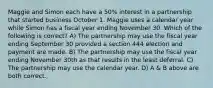 Maggie and Simon each have a 50% interest in a partnership that started business October 1. Maggie uses a calendar year while Simon has a fiscal year ending November 30. Which of the following is correct? A) The partnership may use the fiscal year ending September 30 provided a section 444 election and payment are made. B) The partnership may use the fiscal year ending November 30th as that results in the least deferral. C) The partnership may use the calendar year. D) A & B above are both correct.