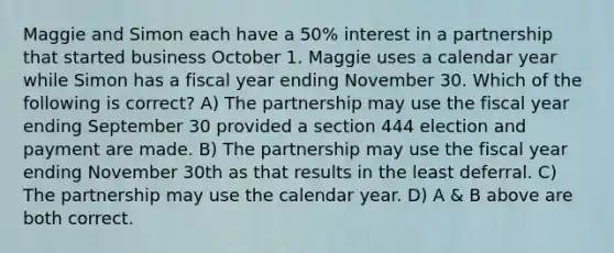 Maggie and Simon each have a 50% interest in a partnership that started business October 1. Maggie uses a calendar year while Simon has a fiscal year ending November 30. Which of the following is correct? A) The partnership may use the fiscal year ending September 30 provided a section 444 election and payment are made. B) The partnership may use the fiscal year ending November 30th as that results in the least deferral. C) The partnership may use the calendar year. D) A & B above are both correct.