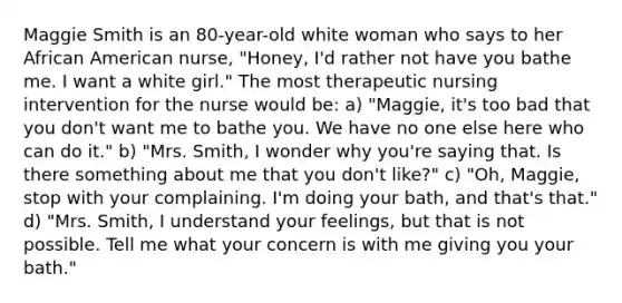 Maggie Smith is an 80-year-old white woman who says to her African American nurse, "Honey, I'd rather not have you bathe me. I want a white girl." The most therapeutic nursing intervention for the nurse would be: a) "Maggie, it's too bad that you don't want me to bathe you. We have no one else here who can do it." b) "Mrs. Smith, I wonder why you're saying that. Is there something about me that you don't like?" c) "Oh, Maggie, stop with your complaining. I'm doing your bath, and that's that." d) "Mrs. Smith, I understand your feelings, but that is not possible. Tell me what your concern is with me giving you your bath."