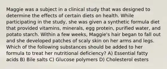 Maggie was a subject in a clinical study that was designed to determine the effects of certain diets on health. While participating in the study, she was given a synthetic formula diet that provided vitamins, minerals, egg protein, purified water, and potato starch. Within a few weeks, Maggie's hair began to fall out and she developed patches of scaly skin on her arms and legs. Which of the following substances should be added to her formula to treat her nutritional deficiency? A) Essential fatty acids B) Bile salts C) Glucose polymers D) Cholesterol esters