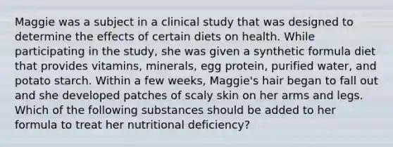 Maggie was a subject in a clinical study that was designed to determine the effects of certain diets on health. While participating in the study, she was given a synthetic formula diet that provides vitamins, minerals, egg protein, purified water, and potato starch. Within a few weeks, Maggie's hair began to fall out and she developed patches of scaly skin on her arms and legs. Which of the following substances should be added to her formula to treat her nutritional deficiency?