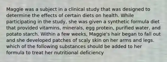 Maggie was a subject in a clinical study that was designed to determine the effects of certain diets on health. While participating in the study, she was given a synthetic formula diet that provided vitamins, minerals, egg protein, purified water, and potato starch. Within a few weeks, Maggie's hair began to fall out and she developed patches of scaly skin on her arms and legs. which of the following substances should be added to her formula to treat her nutritional deficiency