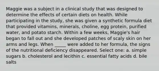 Maggie was a subject in a clinical study that was designed to determine the effects of certain diets on health. While participating in the study, she was given a synthetic formula diet that provided vitamins, minerals, choline, egg protein, purified water, and potato starch. Within a few weeks, Maggie's hair began to fall out and she developed patches of scaly skin on her arms and legs. When _____ were added to her formula, the signs of the nutritional deficiency disappeared. Select one: a. simple sugars b. cholesterol and lecithin c. essential fatty acids d. bile salts