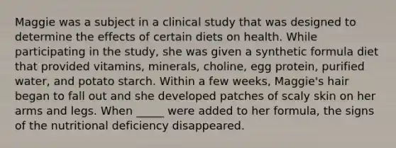 Maggie was a subject in a clinical study that was designed to determine the effects of certain diets on health. While participating in the study, she was given a synthetic formula diet that provided vitamins, minerals, choline, egg protein, purified water, and potato starch. Within a few weeks, Maggie's hair began to fall out and she developed patches of scaly skin on her arms and legs. When _____ were added to her formula, the signs of the nutritional deficiency disappeared.