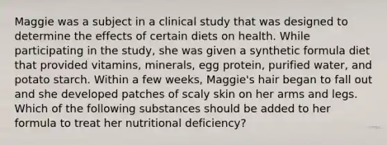 Maggie was a subject in a clinical study that was designed to determine the effects of certain diets on health. While participating in the study, she was given a synthetic formula diet that provided vitamins, minerals, egg protein, purified water, and potato starch. Within a few weeks, Maggie's hair began to fall out and she developed patches of scaly skin on her arms and legs. Which of the following substances should be added to her formula to treat her nutritional deficiency?