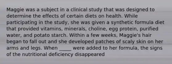 Maggie was a subject in a clinical study that was designed to determine the effects of certain diets on health. While participating in the study, she was given a synthetic formula diet that provided vitamins, minerals, choline, egg protein, purified water, and potato starch. Within a few weeks, Maggie's hair began to fall out and she developed patches of scaly skin on her arms and legs. When _____ were added to her formula, the signs of the nutritional deficiency disappeared