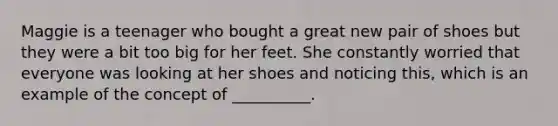 Maggie is a teenager who bought a great new pair of shoes but they were a bit too big for her feet. She constantly worried that everyone was looking at her shoes and noticing this, which is an example of the concept of __________.