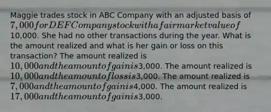 Maggie trades stock in ABC Company with an adjusted basis of 7,000 for DEF Company stock with a fair market value of10,000. She had no other transactions during the year. What is the amount realized and what is her gain or loss on this transaction? The amount realized is 10,000 and the amount of gain is3,000. The amount realized is 10,000 and the amount of loss is3,000. The amount realized is 7,000 and the amount of gain is4,000. The amount realized is 17,000 and the amount of gain is3,000.