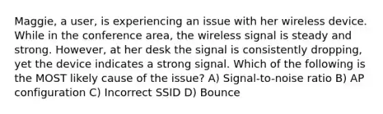 Maggie, a user, is experiencing an issue with her wireless device. While in the conference area, the wireless signal is steady and strong. However, at her desk the signal is consistently dropping, yet the device indicates a strong signal. Which of the following is the MOST likely cause of the issue? A) Signal-to-noise ratio B) AP configuration C) Incorrect SSID D) Bounce