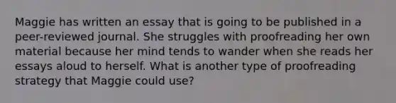 Maggie has written an essay that is going to be published in a peer-reviewed journal. She struggles with proofreading her own material because her mind tends to wander when she reads her essays aloud to herself. What is another type of proofreading strategy that Maggie could use?