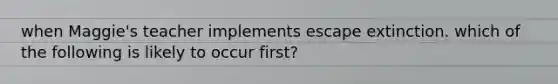 when Maggie's teacher implements escape extinction. which of the following is likely to occur first?