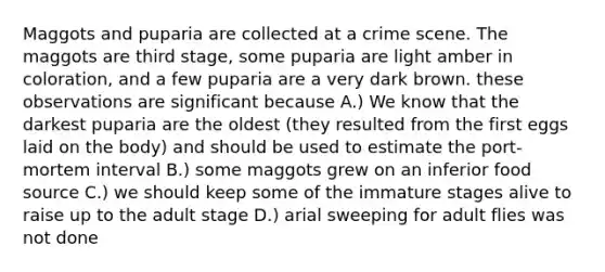 Maggots and puparia are collected at a crime scene. The maggots are third stage, some puparia are light amber in coloration, and a few puparia are a very dark brown. these observations are significant because A.) We know that the darkest puparia are the oldest (they resulted from the first eggs laid on the body) and should be used to estimate the port-mortem interval B.) some maggots grew on an inferior food source C.) we should keep some of the immature stages alive to raise up to the adult stage D.) arial sweeping for adult flies was not done