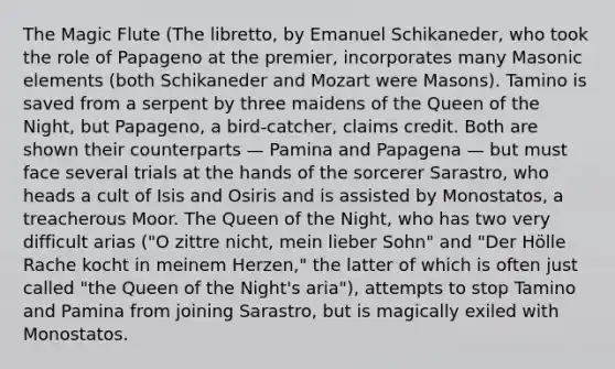 The Magic Flute (The libretto, by Emanuel Schikaneder, who took the role of Papageno at the premier, incorporates many Masonic elements (both Schikaneder and Mozart were Masons). Tamino is saved from a serpent by three maidens of the Queen of the Night, but Papageno, a bird-catcher, claims credit. Both are shown their counterparts — Pamina and Papagena — but must face several trials at the hands of the sorcerer Sarastro, who heads a cult of Isis and Osiris and is assisted by Monostatos, a treacherous Moor. The Queen of the Night, who has two very difficult arias ("O zittre nicht, mein lieber Sohn" and "Der Hölle Rache kocht in meinem Herzen," the latter of which is often just called "the Queen of the Night's aria"), attempts to stop Tamino and Pamina from joining Sarastro, but is magically exiled with Monostatos.