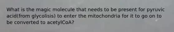 What is the magic molecule that needs to be present for pyruvic acid(from glycolisis) to enter the mitochondria for it to go on to be converted to acetylCoA?