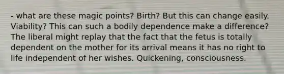 - what are these magic points? Birth? But this can change easily. Viability? This can such a bodily dependence make a difference? The liberal might replay that the fact that the fetus is totally dependent on the mother for its arrival means it has no right to life independent of her wishes. Quickening, consciousness.