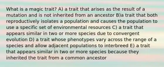 What is a magic trait? A) a trait that arises as the result of a mutation and is not inherited from an ancestor B)a trait that both reproductively isolates a population and causes the population to use a specific set of environmental resources C) a trait that appears similar in two or more species due to convergent evolution D) a trait whose phenotypes vary across the range of a species and allow adjacent populations to interbreed E) a trait that appears similar in two or more species because they inherited the trait from a common ancestor