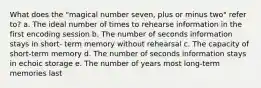 What does the "magical number seven, plus or minus two" refer to? a. The ideal number of times to rehearse information in the first encoding session b. The number of seconds information stays in short- term memory without rehearsal c. The capacity of short-term memory d. The number of seconds information stays in echoic storage e. The number of years most long-term memories last