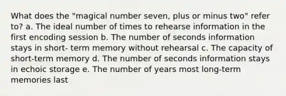 What does the "magical number seven, plus or minus two" refer to? a. The ideal number of times to rehearse information in the first encoding session b. The number of seconds information stays in short- term memory without rehearsal c. The capacity of short-term memory d. The number of seconds information stays in echoic storage e. The number of years most long-term memories last