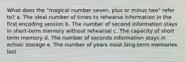 What does the "magical number seven, plus or minus two" refer to? a. The ideal number of times to rehearse information in the first encoding session b. The number of second information stays in short-term memory without rehearsal c. The capacity of short term memory d. The number of seconds information stays in echoic storage e. The number of years most long-term memories last