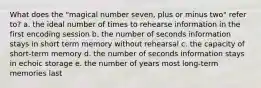 What does the "magical number seven, plus or minus two" refer to? a. the ideal number of times to rehearse information in the first encoding session b. the number of seconds information stays in short term memory without rehearsal c. the capacity of short-term memory d. the number of seconds information stays in echoic storage e. the number of years most long-term memories last