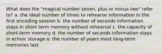 What does the "magical number seven, plus or minus two" refer to? a. the ideal number of times to rehearse information in the first encoding session b. the number of seconds information stays in short term memory without rehearsal c. the capacity of short-term memory d. the number of seconds information stays in echoic storage e. the number of years most long-term memories last