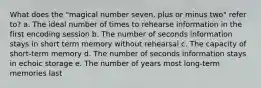 What does the "magical number seven, plus or minus two" refer to? a. The ideal number of times to rehearse information in the first encoding session b. The number of seconds information stays in short term memory without rehearsal c. The capacity of short-term memory d. The number of seconds information stays in echoic storage e. The number of years most long-term memories last