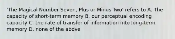 'The Magical Number Seven, Plus or Minus Two' refers to A. The capacity of short-term memory B. our perceptual encoding capacity C. the rate of transfer of information into long-term memory D. none of the above