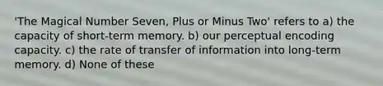 'The Magical Number Seven, Plus or Minus Two' refers to a) the capacity of short-term memory. b) our perceptual encoding capacity. c) the rate of transfer of information into long-term memory. d) None of these