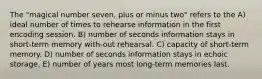 The "magical number seven, plus or minus two" refers to the A) ideal number of times to rehearse information in the first encoding session. B) number of seconds information stays in short-term memory with-out rehearsal. C) capacity of short-term memory. D) number of seconds information stays in echoic storage. E) number of years most long-term memories last.