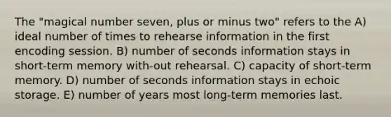 The "magical number seven, plus or minus two" refers to the A) ideal number of times to rehearse information in the first encoding session. B) number of seconds information stays in short-term memory with-out rehearsal. C) capacity of short-term memory. D) number of seconds information stays in echoic storage. E) number of years most long-term memories last.