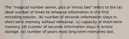 The "magical number seven, plus or minus two" refers to the (a) ideal number of times to rehearse information in the first encoding session. (b) number of seconds information stays in short-term memory without rehearsal. (c) capacity of short-term memory. (d) number of seconds information stays in echoic storage. (e) number of years most long-term memories last.