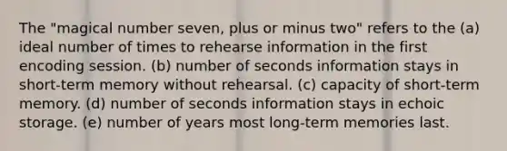 The "magical number seven, plus or minus two" refers to the (a) ideal number of times to rehearse information in the first encoding session. (b) number of seconds information stays in short-term memory without rehearsal. (c) capacity of short-term memory. (d) number of seconds information stays in echoic storage. (e) number of years most long-term memories last.