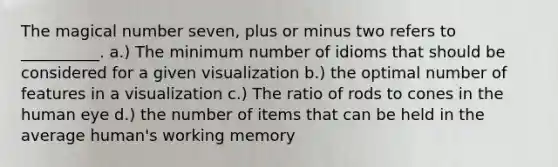 The magical number seven, plus or minus two refers to __________. a.) The minimum number of idioms that should be considered for a given visualization b.) the optimal number of features in a visualization c.) The ratio of rods to cones in the human eye d.) the number of items that can be held in the average human's working memory