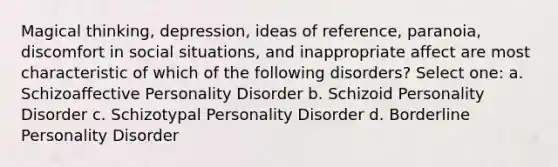 Magical thinking, depression, ideas of reference, paranoia, discomfort in social situations, and inappropriate affect are most characteristic of which of the following disorders? Select one: a. Schizoaffective Personality Disorder b. Schizoid Personality Disorder c. Schizotypal Personality Disorder d. Borderline Personality Disorder