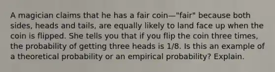 A magician claims that he has a fair coin—​"fair" because both​ sides, heads and​ tails, are equally likely to land face up when the coin is flipped. She tells you that if you flip the coin three times, the probability of getting three heads is 1/8. Is this an example of a theoretical probability or an empirical​ probability? Explain.